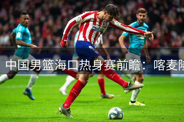 中国男篮海口热身赛前瞻：喀麦隆格鲁吉亚成亚运前最后试金石
